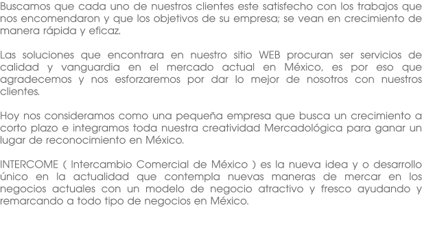 Buscamos que cada uno de nuestros clientes este satisfecho con los trabajos que nos encomendaron y que los objetivos de su empresa; se vean en crecimiento de manera rápida y eficaz.  Las soluciones que encontrara en nuestro sitio WEB procuran ser servicios de calidad y vanguardia en el mercado actual en México, es por eso que agradecemos y nos esforzaremos por dar lo mejor de nosotros con nuestros clientes.  Hoy nos consideramos como una pequeña empresa que busca un crecimiento a corto plazo e integramos toda nuestra creatividad Mercadológica para ganar un lugar de reconocimiento en México.  INTERCOME ( Intercambio Comercial de México ) es la nueva idea y o desarrollo único en la actualidad que contempla nuevas maneras de mercar en los negocios actuales con un modelo de negocio atractivo y fresco ayudando y remarcando a todo tipo de negocios en México.