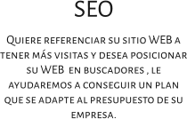 SEO Quiere referenciar su sitio WEB a tener más visitas y desea posicionar su WEB  en buscadores , le ayudaremos a conseguir un plan que se adapte al presupuesto de su empresa.