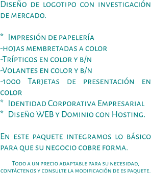 Diseño de logotipo con investigación de mercado.  *   Impresión de papelería -hojas membretadas a color -Trípticos en color y b/n -Volantes en color y b/n -1000 Tarjetas de presentación en color *   Identidad Corporativa Empresarial *   Diseño WEB y Dominio con Hosting.  En este paquete integramos lo básico para que su negocio cobre forma.  Todo a un precio adaptable para su necesidad, contáctenos y consulte la modificación de es paquete.