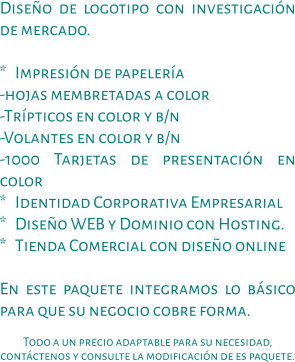 Diseño de logotipo con investigación de mercado.  *   Impresión de papelería -hojas membretadas a color -Trípticos en color y b/n -Volantes en color y b/n -1000 Tarjetas de presentación en color *   Identidad Corporativa Empresarial *   Diseño WEB y Dominio con Hosting. *   Tienda Comercial con diseño online  En este paquete integramos lo básico para que su negocio cobre forma.  Todo a un precio adaptable para su necesidad, contáctenos y consulte la modificación de es paquete.